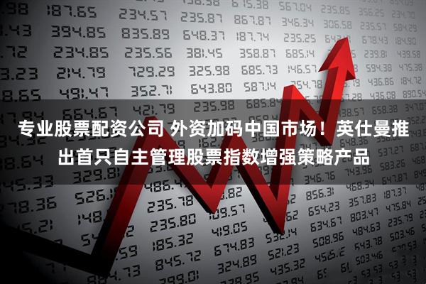 专业股票配资公司 外资加码中国市场！英仕曼推出首只自主管理股票指数增强策略产品