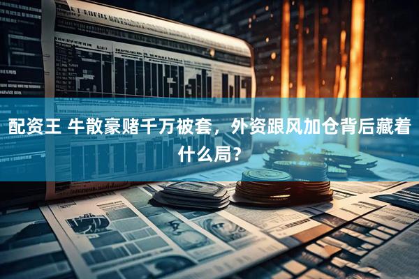 配资王 牛散豪赌千万被套，外资跟风加仓背后藏着什么局？
