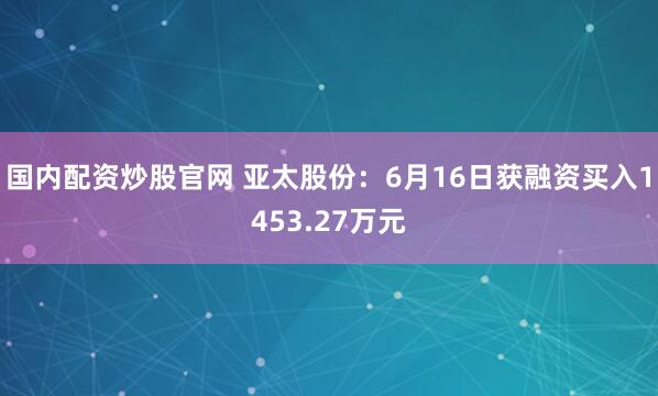 国内配资炒股官网 亚太股份：6月16日获融资买入1453.27万元