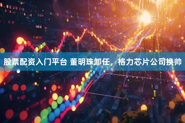 股票配资入门平台 董明珠卸任，格力芯片公司换帅