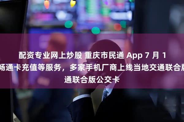 配资专业网上炒股 重庆市民通 App 7 月 1 日停止畅通卡充值等服务，多家手机厂商上线当地交通联合版公交卡