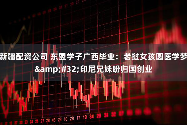 新疆配资公司 东盟学子广西毕业：老挝女孩圆医学梦 印尼兄妹盼归国创业