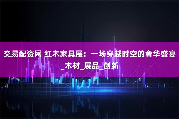 交易配资网 红木家具展：一场穿越时空的奢华盛宴_木材_展品_创新