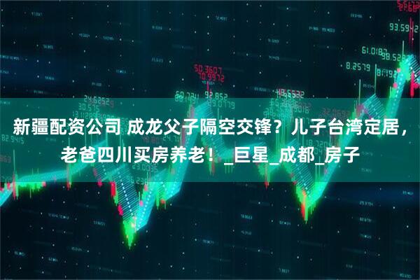 新疆配资公司 成龙父子隔空交锋？儿子台湾定居，老爸四川买房养老！_巨星_成都_房子