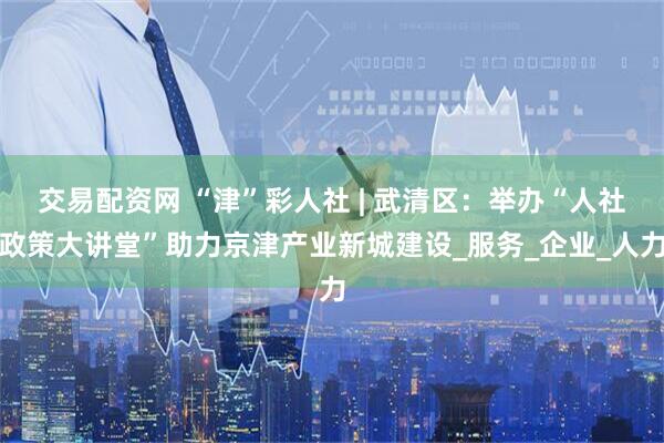 交易配资网 “津”彩人社 | 武清区：举办“人社政策大讲堂”助力京津产业新城建设_服务_企业_人力