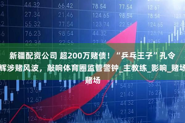 新疆配资公司 超200万赌债！“乒乓王子”孔令辉涉赌风波，敲响体育圈监管警钟_主教练_影响_赌场