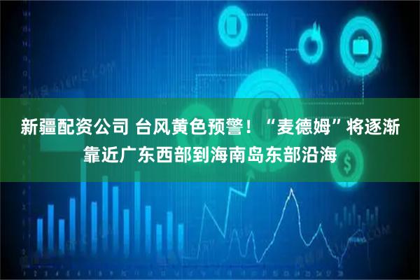 新疆配资公司 台风黄色预警！“麦德姆”将逐渐靠近广东西部到海南岛东部沿海