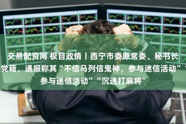交易配资网 极目政情丨西宁市委原常委、秘书长管新民被开除党籍，通报称其“不信马列信鬼神，参与迷信活动”“沉迷打麻将”