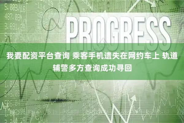 我要配资平台查询 乘客手机遗失在网约车上 轨道辅警多方查询成功寻回
