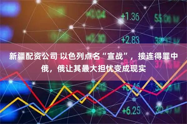 新疆配资公司 以色列点名“宣战”，接连得罪中俄，俄让其最大担忧变成现实