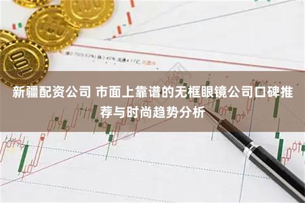 新疆配资公司 市面上靠谱的无框眼镜公司口碑推荐与时尚趋势分析