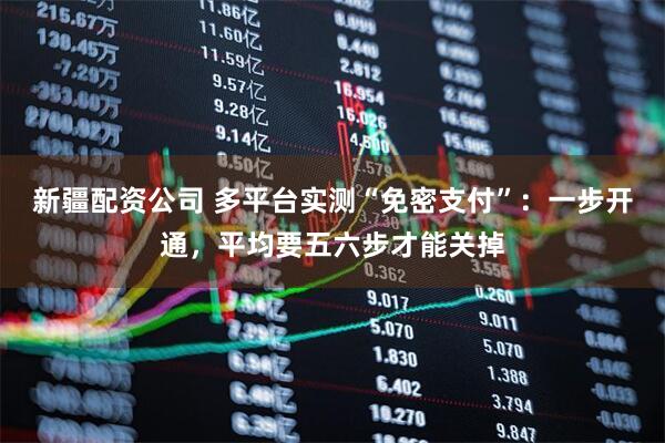 新疆配资公司 多平台实测“免密支付”：一步开通，平均要五六步才能关掉