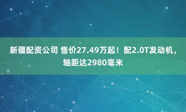 新疆配资公司 售价27.49万起！配2.0T发动机，轴距达2980毫米