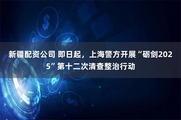 新疆配资公司 即日起，上海警方开展“砺剑2025”第十二次清查整治行动