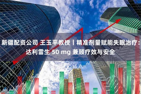 新疆配资公司 王玉平教授丨精准剂量赋能失眠治疗：达利雷生 50 mg 兼顾疗效与安全