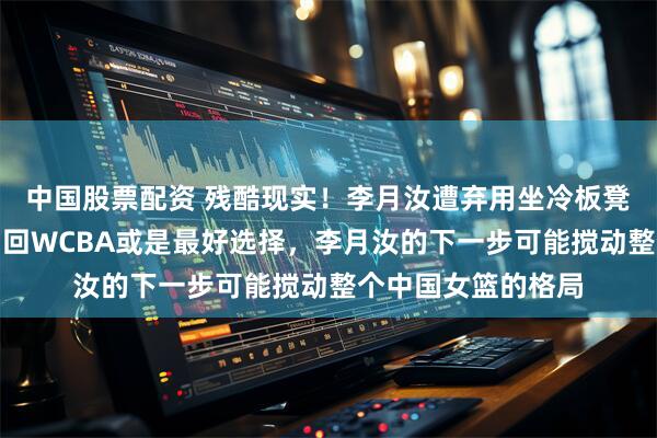 中国股票配资 残酷现实！李月汝遭弃用坐冷板凳，跌入生涯低谷，回WCBA或是最好选择，李月汝的下一步可能搅动整个中国女篮的格局