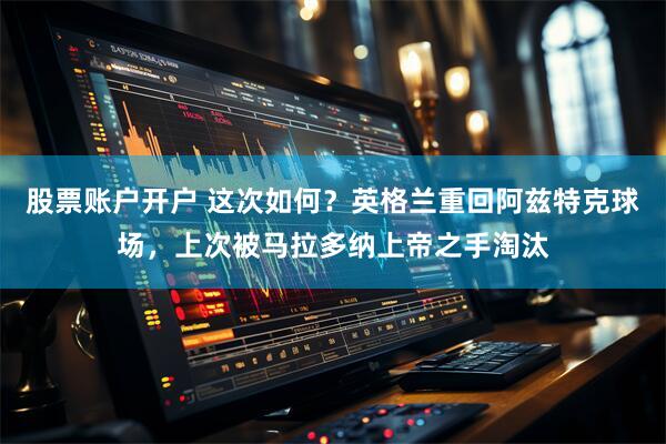 股票账户开户 这次如何？英格兰重回阿兹特克球场，上次被马拉多纳上帝之手淘汰